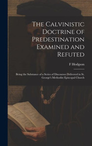 The Calvinistic Doctrine Of Predestination Examined And Refuted: Being The Substance Of A Series Of Discourses Delivered In St. George's Methodist Episcopal Church The Calvinistic Doctrine Of Predestination Examined And Refuted: Being The Substance Of A Series Of Discourses Delivered In St. George's Methodist Episcopal Church