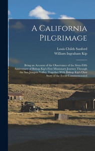 A California Pilgrimage: Being An Account Of The Observance Of The Sixty-Fifth Anniversary Of Bishop Kip's First Missionary Journey Through The San ... Kip's Own Story Of The Event Commemorated A California Pilgrimage: Being An Account Of The Observance Of The Sixty-Fifth Anniversary Of Bishop Kip's First Missionary Journey Through The San ... Kip's Own Story Of The Event Commemorated