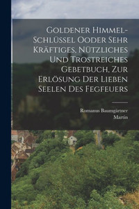 Goldener Himmel-Schlüssel Ooder Sehr Kräftiges, Nützliches Und Trostreiches Gebetbuch, Zur Erlösung Der Lieben Seelen Des Fegfeuers (German Edition) Goldener Himmel-Schlüssel Ooder Sehr Kräftiges, Nützliches Und Trostreiches Gebetbuch, Zur Erlösung Der Lieben Seelen Des Fegfeuers (German Edition)