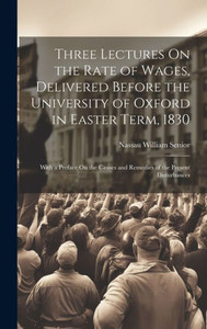 Three Lectures On The Rate Of Wages, Delivered Before The University Of Oxford In Easter Term, 1830: With A Preface On The Causes And Remedies Of The Present Disturbances Three Lectures On The Rate Of Wages, Delivered Before The University Of Oxford In Easter Term, 1830: With A Preface On The Causes And Remedies Of The Present Disturbances