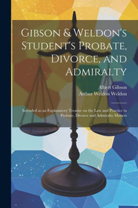 Gibson & Weldon's Student's Probate, Divorce, And Admiralty: Intended As An Explanatory Treatise On The Law And Practice In Probate, Divorce And Admiralty Matters Gibson & Weldon's Student's Probate, Divorce, And Admiralty: Intended As An Explanatory Treatise On The Law And Practice In Probate, Divorce And Admiralty Matters