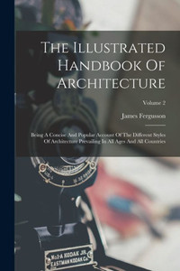 The Illustrated Handbook Of Architecture: Being A Concise And Popular Account Of The Different Styles Of Architecture Prevailing In All Ages And All Countries; Volume 2 The Illustrated Handbook Of Architecture: Being A Concise And Popular Account Of The Different Styles Of Architecture Prevailing In All Ages And All Countries; Volume 2