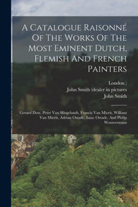 A Catalogue Raisonné Of The Works Of The Most Eminent Dutch, Flemish And French Painters: Gerard Dow, Peter Van Slingelandt, Francis Van Mieris, ... Ostade, Isaac Ostade, And Philip Wouwermans A Catalogue Raisonné Of The Works Of The Most Eminent Dutch, Flemish And French Painters: Gerard Dow, Peter Van Slingelandt, Francis Van Mieris, ... Ostade, Isaac Ostade, And Philip Wouwermans