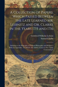 A Collection Of Papers, Which Passed Between The Late Learned Mr. Leibnitz And Dr. Clarke In The Years 1715 And 1716: Relating To The Principles Of ... Are Added, Letters To Dr. Clarke Concerning L A Collection Of Papers, Which Passed Between The Late Learned Mr. Leibnitz And Dr. Clarke In The Years 1715 And 1716: Relating To The Principles Of ... Are Added, Letters To Dr. Clarke Concerning L
