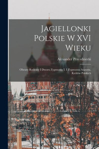 Jagiellonki Polskie W Xvi Wieku: Obrazy Rodziny I Dworu Zygmunta I. I Zygmunta Augusta, Królów Polskich (Polish Edition) Jagiellonki Polskie W Xvi Wieku: Obrazy Rodziny I Dworu Zygmunta I. I Zygmunta Augusta, Królów Polskich (Polish Edition)