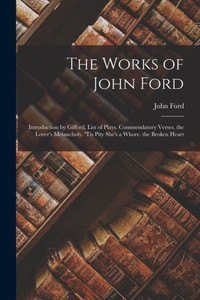 The Works Of John Ford: Introduction By Gifford. List Of Plays. Commendatory Verses. The Lover's Melancholy. 'Tis Pity She's A Whore. The Broken Heart The Works Of John Ford: Introduction By Gifford. List Of Plays. Commendatory Verses. The Lover's Melancholy. 'Tis Pity She's A Whore. The Broken Heart