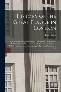 History Of The Great Plague In London: A Journal Of The Plague Year Being Observations Or Memorials Of The Most Remarkable Occurrences, As Well ... During The Last Great Visitation In 1665 History Of The Great Plague In London: A Journal Of The Plague Year Being Observations Or Memorials Of The Most Remarkable Occurrences, As Well ... During The Last Great Visitation In 1665