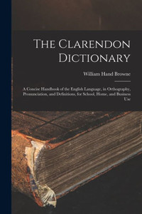 The Clarendon Dictionary: A Concise Handbook Of The English Language, In Orthography, Pronunciation, And Definitions, For School, Home, And Business Use The Clarendon Dictionary: A Concise Handbook Of The English Language, In Orthography, Pronunciation, And Definitions, For School, Home, And Business Use