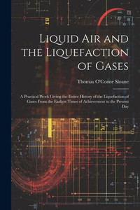Liquid Air And The Liquefaction Of Gases: A Practical Work Giving The Entire History Of The Liquefaction Of Gases From The Earliest Times Of Achievement To The Present Day Liquid Air And The Liquefaction Of Gases: A Practical Work Giving The Entire History Of The Liquefaction Of Gases From The Earliest Times Of Achievement To The Present Day