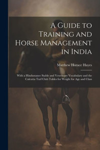 A Guide To Training And Horse Management In India: With A Hindustanee Stable And Veterinary Vocabulary And The Calcutta Turf Club Tables For Weight For Age And Class A Guide To Training And Horse Management In India: With A Hindustanee Stable And Veterinary Vocabulary And The Calcutta Turf Club Tables For Weight For Age And Class