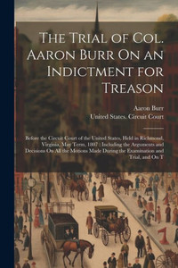 The Trial Of Col. Aaron Burr On An Indictment For Treason: Before The Circuit Court Of The United States, Held In Richmond, Virginia, May Term, 1807: ... During The Examination And Trial, And On T