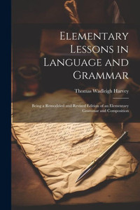 Elementary Lessons In Language And Grammar: Being A Remodeled And Revised Edition Of An Elementary Grammar And Composition Elementary Lessons In Language And Grammar: Being A Remodeled And Revised Edition Of An Elementary Grammar And Composition