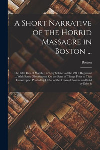 A Short Narrative Of The Horrid Massacre In Boston ...: The Fifth Day Of March, 1770, By Soldiers Of The 29Th Regiment ... With Some Observations On ... Of The Town Of Boston, And Sold By Edes & A Short Narrative Of The Horrid Massacre In Boston ...: The Fifth Day Of March, 1770, By Soldiers Of The 29Th Regiment ... With Some Observations On ... Of The Town Of Boston, And Sold By Edes &