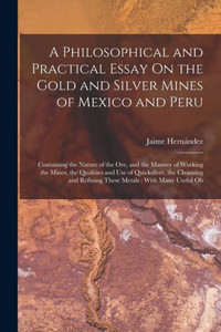 A Philosophical And Practical Essay On The Gold And Silver Mines Of Mexico And Peru: Containing The Nature Of The Ore, And The Manner Of Working The ... Refining These Metals: With Many Useful Ob