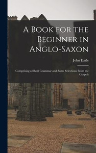 A Book For The Beginner In Anglo-Saxon: Comprising A Short Grammar And Some Selections From The Gospels A Book For The Beginner In Anglo-Saxon: Comprising A Short Grammar And Some Selections From The Gospels