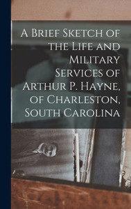 A Brief Sketch Of The Life And Military Services Of Arthur P. Hayne, Of Charleston, South Carolina A Brief Sketch Of The Life And Military Services Of Arthur P. Hayne, Of Charleston, South Carolina