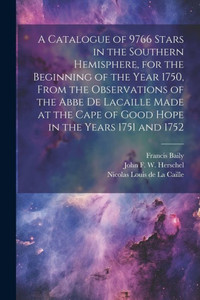 A Catalogue Of 9766 Stars In The Southern Hemisphere, For The Beginning Of The Year 1750, From The Observations Of The Abbe De Lacaille Made At The Cape Of Good Hope In The Years 1751 And 1752 A Catalogue Of 9766 Stars In The Southern Hemisphere, For The Beginning Of The Year 1750, From The Observations Of The Abbe De Lacaille Made At The Cape Of Good Hope In The Years 1751 And 1752