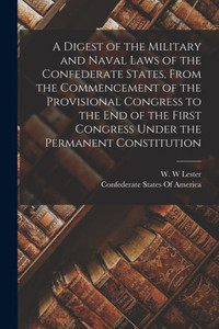 A Digest Of The Military And Naval Laws Of The Confederate States, From The Commencement Of The Provisional Congress To The End Of The First Congress Under The Permanent Constitution A Digest Of The Military And Naval Laws Of The Confederate States, From The Commencement Of The Provisional Congress To The End Of The First Congress Under The Permanent Constitution