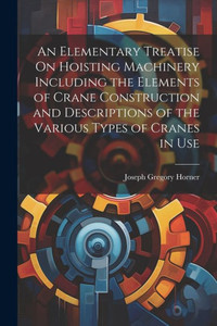 An Elementary Treatise On Hoisting Machinery Including The Elements Of Crane Construction And Descriptions Of The Various Types Of Cranes In Use