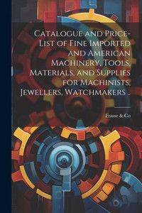 Catalogue And Price-List Of Fine Imported And American Machinery, Tools, Materials, And Supplies For Machinists, Jewellers, Watchmakers .. Catalogue And Price-List Of Fine Imported And American Machinery, Tools, Materials, And Supplies For Machinists, Jewellers, Watchmakers ..