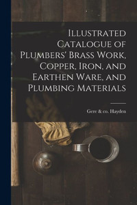 Illustrated Catalogue Of Plumbers' Brass Work, Copper, Iron, And Earthen Ware, And Plumbing Materials
