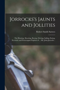 Jorrocks's Jaunts And Jollities; The Hunting, Shooting, Racing, Driving, Sailing, Eating, Eccentric And Extravagant Exploits Of ... Mr. John Jorrocks .. Jorrocks's Jaunts And Jollities; The Hunting, Shooting, Racing, Driving, Sailing, Eating, Eccentric And Extravagant Exploits Of ... Mr. John Jorrocks ..