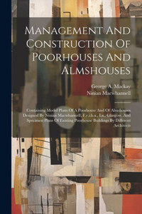 Management And Construction Of Poorhouses And Almshouses: Containing Model Plans Of A Poorhouse And Of Almshouses Designed By Ninian Macwhannell, ... Poorhouse Buildings By Different Architects Management And Construction Of Poorhouses And Almshouses: Containing Model Plans Of A Poorhouse And Of Almshouses Designed By Ninian Macwhannell, ... Poorhouse Buildings By Different Architects