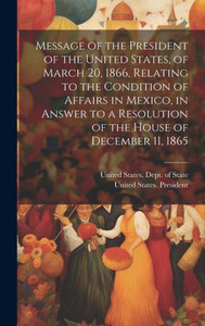 Message Of The President Of The United States, Of March 20, 1866, Relating To The Condition Of Affairs In Mexico, In Answer To A Resolution Of The House Of December 11, 1865 Message Of The President Of The United States, Of March 20, 1866, Relating To The Condition Of Affairs In Mexico, In Answer To A Resolution Of The House Of December 11, 1865