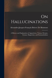 On Hallucinations; A History And Explanation Of Apparitions, Visions, Dreams, Ecstasy, Magnetism, And Somnambulism On Hallucinations; A History And Explanation Of Apparitions, Visions, Dreams, Ecstasy, Magnetism, And Somnambulism