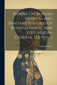 Report On Russian Medical And Sanitary Features Of Russo-Japanese War To Surgeon-General, U.S. Navy Report On Russian Medical And Sanitary Features Of Russo-Japanese War To Surgeon-General, U.S. Navy