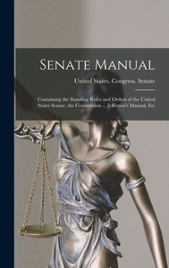 Senate Manual: Containing The Standing Rules And Orders Of The United States Senate, The Constitution ... Jefferson's Manual, Etc Senate Manual: Containing The Standing Rules And Orders Of The United States Senate, The Constitution ... Jefferson's Manual, Etc