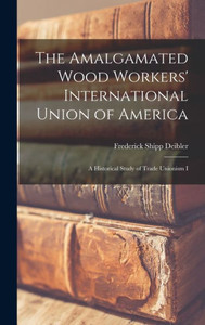 The Amalgamated Wood Workers' International Union Of America: A Historical Study Of Trade Unionism I The Amalgamated Wood Workers' International Union Of America: A Historical Study Of Trade Unionism I