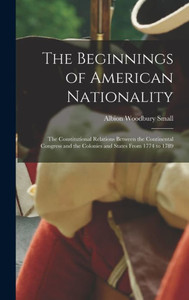 The Beginnings Of American Nationality; The Constitutional Relations Between The Continental Congress And The Colonies And States From 1774 To 1789 The Beginnings Of American Nationality; The Constitutional Relations Between The Continental Congress And The Colonies And States From 1774 To 1789