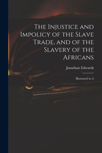 The Injustice And Impolicy Of The Slave Trade, And Of The Slavery Of The Africans: Illustrated In A The Injustice And Impolicy Of The Slave Trade, And Of The Slavery Of The Africans: Illustrated In A
