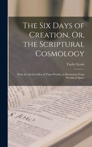 The Six Days Of Creation, Or, The Scriptural Cosmology: With The Ancient Idea Of Time-Worlds, In Distinction From Worlds In Space The Six Days Of Creation, Or, The Scriptural Cosmology: With The Ancient Idea Of Time-Worlds, In Distinction From Worlds In Space