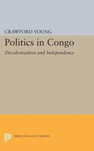 Politics In Congo: Decolonization And Independence (Princeton Legacy Library, 2313) Politics In Congo: Decolonization And Independence (Princeton Legacy Library, 2313)
