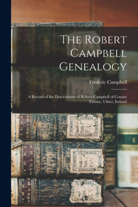 The Robert Campbell Genealogy: A Record Of The Descendants Of Robert Campbell Of County Tyrone, Ulster, Ireland The Robert Campbell Genealogy: A Record Of The Descendants Of Robert Campbell Of County Tyrone, Ulster, Ireland