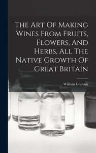 The Art Of Making Wines From Fruits, Flowers, And Herbs, All The Native Growth Of Great Britain The Art Of Making Wines From Fruits, Flowers, And Herbs, All The Native Growth Of Great Britain