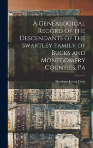 A Genealogical Record Of The Descendants Of The Swartley Family Of Bucks And Montgomery Counties, Pa A Genealogical Record Of The Descendants Of The Swartley Family Of Bucks And Montgomery Counties, Pa
