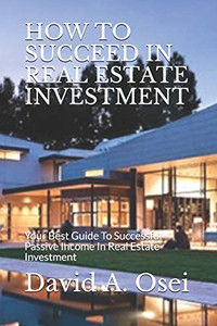 HOW TO SUCCEED IN REAL ESTATE INVESTMENT: Your Best Guide To Successful Passive Income In Real Estate Investment