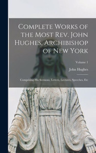 Complete Works Of The Most Rev. John Hughes, Archibishop Of New York: Comprising His Sermons, Letters, Lectures, Speeches, Etc; Volume 1 Complete Works Of The Most Rev. John Hughes, Archibishop Of New York: Comprising His Sermons, Letters, Lectures, Speeches, Etc; Volume 1
