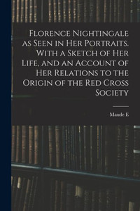 Florence Nightingale As Seen In Her Portraits. With A Sketch Of Her Life, And An Account Of Her Relations To The Origin Of The Red Cross Society Florence Nightingale As Seen In Her Portraits. With A Sketch Of Her Life, And An Account Of Her Relations To The Origin Of The Red Cross Society