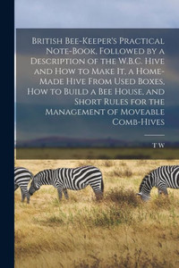 British Bee-Keeper's Practical Note-Book, Followed By A Description Of The W.B.C. Hive And How To Make It, A Home-Made Hive From Used Boxes, How To ... For The Management Of Moveable Comb-Hives British Bee-Keeper's Practical Note-Book, Followed By A Description Of The W.B.C. Hive And How To Make It, A Home-Made Hive From Used Boxes, How To ... For The Management Of Moveable Comb-Hives