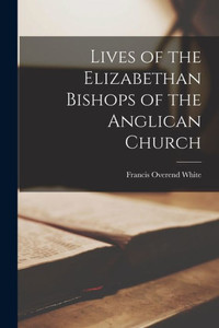 Lives Of The Elizabethan Bishops Of The Anglican Church Lives Of The Elizabethan Bishops Of The Anglican Church