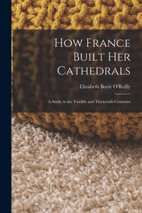 How France Built Her Cathedrals: A Study In The Twelfth And Thirteenth Centuries