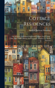 Cottage Residences: Or, A Series Of Designs For Rural Cottages And Cottage Villas, And Their Gardens And Grounds. Adapted To North America Cottage Residences: Or, A Series Of Designs For Rural Cottages And Cottage Villas, And Their Gardens And Grounds. Adapted To North America