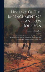 History Of The Impeachment Of Andrew Johnson: President Of The United States, By The House Of Representatives, And His Trial By The Senate, For High Crimes And Misdemeanors In Office, 1868 History Of The Impeachment Of Andrew Johnson: President Of The United States, By The House Of Representatives, And His Trial By The Senate, For High Crimes And Misdemeanors In Office, 1868