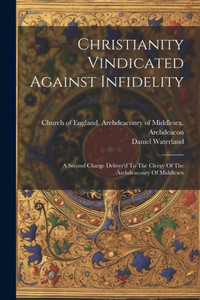 Christianity Vindicated Against Infidelity: A Second Charge Deliver'D To The Clergy Of The Archdeaconry Of Middlesex Christianity Vindicated Against Infidelity: A Second Charge Deliver'D To The Clergy Of The Archdeaconry Of Middlesex