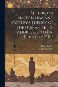 Letters On Materialism And Hartley's Theory Of The Human Mind, Addressed To Dr. Priestley, F.R.S Letters On Materialism And Hartley's Theory Of The Human Mind, Addressed To Dr. Priestley, F.R.S