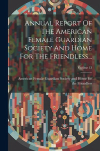 Annual Report Of The American Female Guardian Society And Home For The Friendless...; Volume 13 Annual Report Of The American Female Guardian Society And Home For The Friendless...; Volume 13